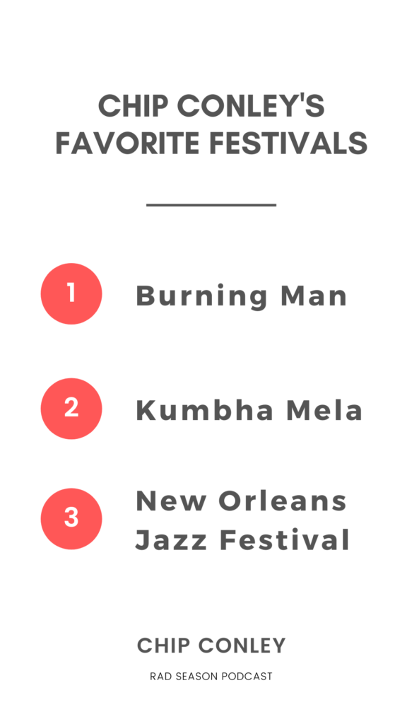 My favorite festivals, I would say if I had a top 3 to 5:   i) Burning Man is obviously one of those.  ii) Kumbha Mela, which is 100 million people in the festival. It's 55 days long every 12 years, every three years they do a smaller one with 40 million people. It's at the Ganges River in India. It's the largest gathering of humanity ever. That was fascinating. That was like Burning Man on steroids because it's basically these little camps with Hindu gurus in charge of each camp.  iii) I love the New Orleans Jazz Festival, because it’s such an interesting community experience of how it it just taps into New Orleans.