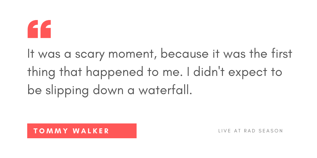 It was a scary moment because it was the first thing that happened to me. I didn't expect to be slipping down a waterfall.