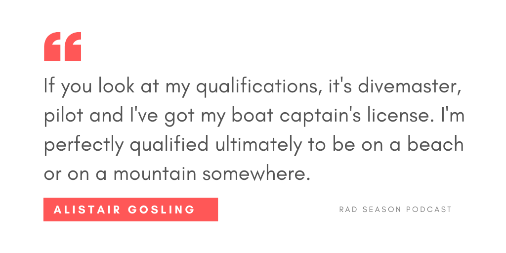 If you look at my qualifications, it's divemaster, it’s pilot, I've got my boat captain's license. I'm perfectly qualified ultimately to be on a beach somewhere or on a mountain somewhere. 