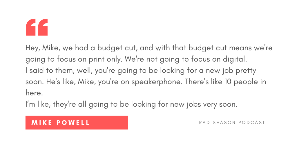 Hey, Mike, we had a budget cut, and with that budget cut means we're going to focus on print only. We're not going to focus on digital. I said to them, well, you're going to be looking for a new job pretty soon. He's like, Mike, you're on speakerphone. There's like 10 people in here. I’m like, they're all going to be looking for new jobs very soon.